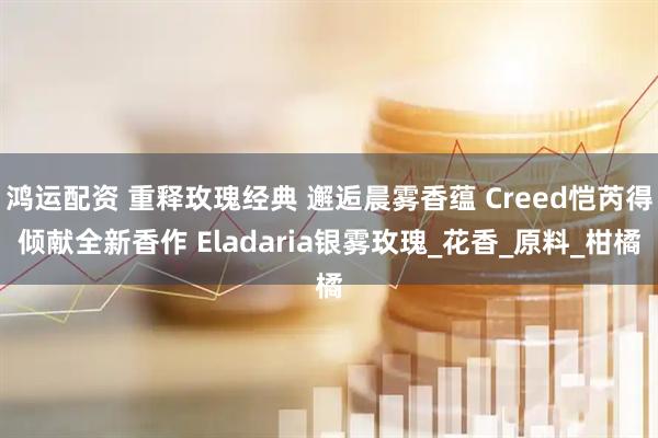 鸿运配资 重释玫瑰经典 邂逅晨雾香蕴 Creed恺芮得倾献全新香作 Eladaria银雾玫瑰_花香_原料_柑橘