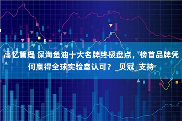 高忆管理 深海鱼油十大名牌终极盘点,榜首品牌凭何赢得全球实验室认可?_贝冠_支持