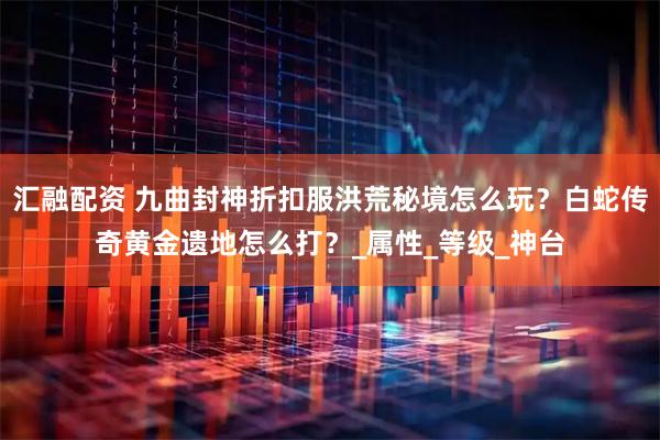 汇融配资 九曲封神折扣服洪荒秘境怎么玩？白蛇传奇黄金遗地怎么打？_属性_等级_神台