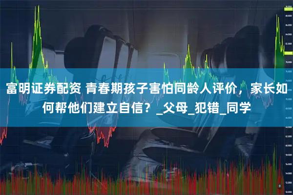 富明证券配资 青春期孩子害怕同龄人评价，家长如何帮他们建立自信？_父母_犯错_同学