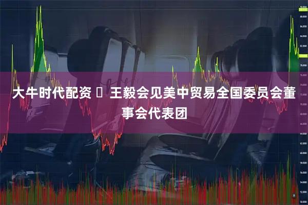 大牛时代配资 王毅会见美中贸易全国委员会董事会代表团