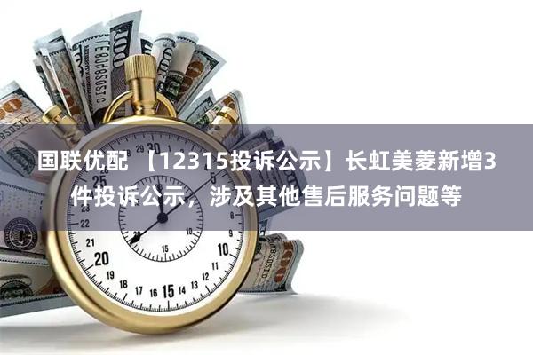 国联优配 【12315投诉公示】长虹美菱新增3件投诉公示，涉及其他售后服务问题等
