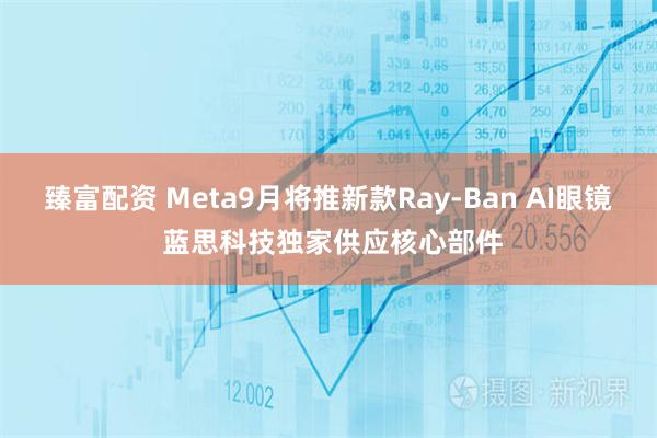 臻富配资 Meta9月将推新款Ray-Ban AI眼镜 蓝思科技独家供应核心部件