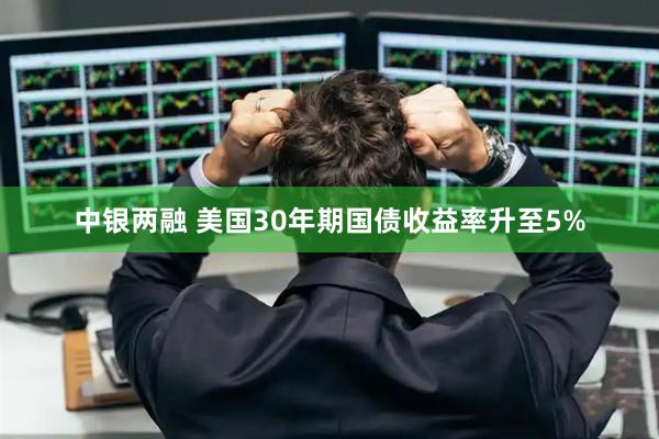 中银两融 美国30年期国债收益率升至5%