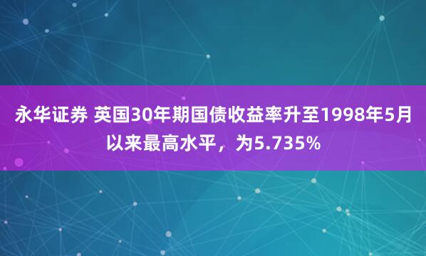 永华证券 英国30年期国债收益率升至1998年5月以来最高水平，为5.735%