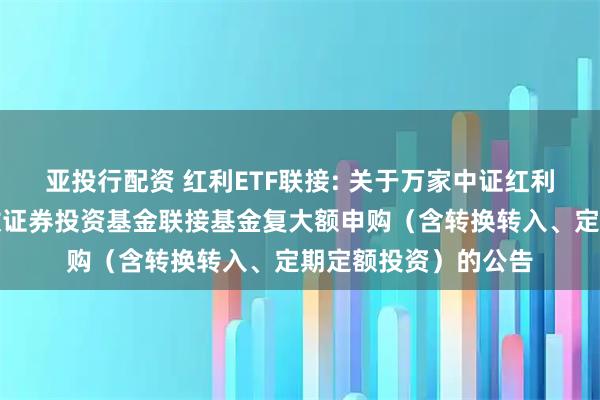 亚投行配资 红利ETF联接: 关于万家中证红利交恢易型开放式指数证券投资基金联接基金复大额申购（含转换转入、定期定额投资）的公告