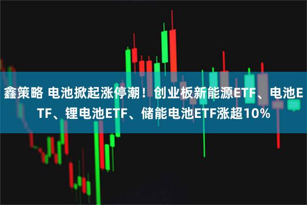 鑫策略 电池掀起涨停潮！创业板新能源ETF、电池ETF、锂电池ETF、储能电池ETF涨超10%