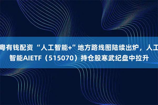 粤有钱配资 “人工智能+”地方路线图陆续出炉，人工智能AIETF（515070）持仓股寒武纪盘中拉升