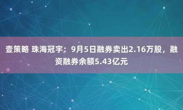 壹策略 珠海冠宇：9月5日融券卖出2.16万股，融资融券余额5.43亿元