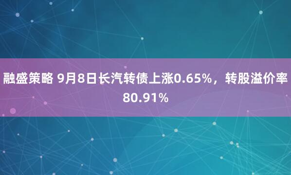 融盛策略 9月8日长汽转债上涨0.65%，转股溢价率80.91%