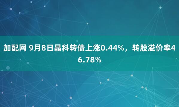 加配网 9月8日晶科转债上涨0.44%，转股溢价率46.78%