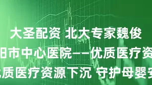 大圣配资 北大专家魏俊教授赴信阳市中心医院——优质医疗资源下沉 守护母婴安全