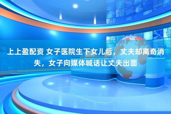 上上盈配资 女子医院生下女儿后，丈夫却离奇消失，女子向媒体喊话让丈夫出面