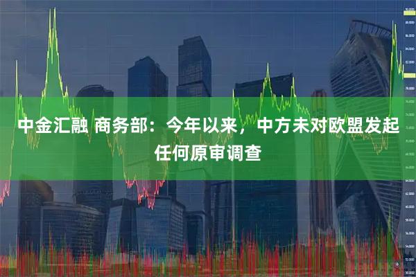 中金汇融 商务部：今年以来，中方未对欧盟发起任何原审调查