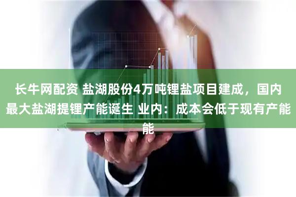 长牛网配资 盐湖股份4万吨锂盐项目建成，国内最大盐湖提锂产能诞生 业内：成本会低于现有产能