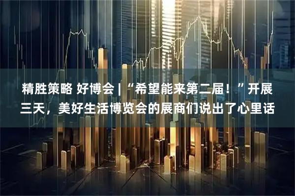 精胜策略 好博会 | “希望能来第二届！”开展三天，美好生活博览会的展商们说出了心里话