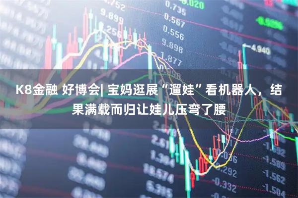 K8金融 好博会| 宝妈逛展“遛娃”看机器人，结果满载而归让娃儿压弯了腰