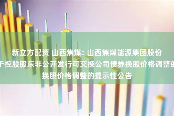 新立方配资 山西焦煤: 山西焦煤能源集团股份有限公司关于控股股东非公开发行可交换公司债券换股价格调整的提示性公告