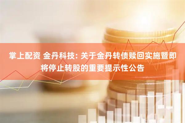 掌上配资 金丹科技: 关于金丹转债赎回实施暨即将停止转股的重要提示性公告