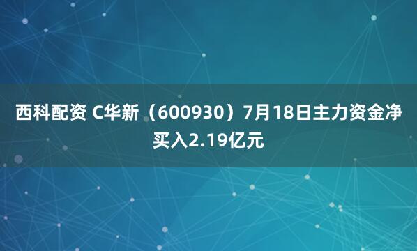 西科配资 C华新(600930)7月18日主力资金净买入2.19亿元