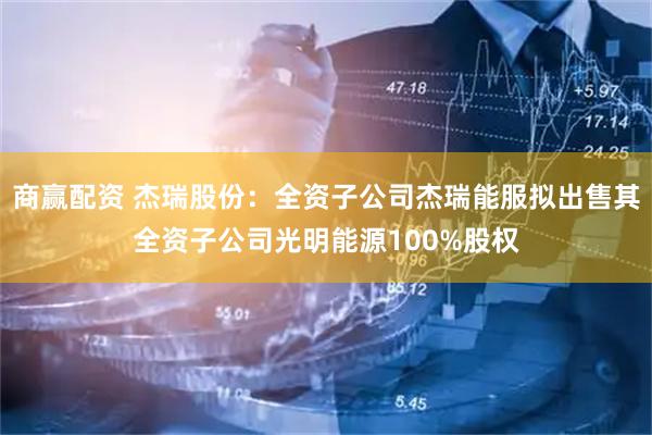 商赢配资 杰瑞股份：全资子公司杰瑞能服拟出售其全资子公司光明能源100%股权