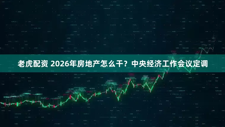 老虎配资 2026年房地产怎么干？中央经济工作会议定调