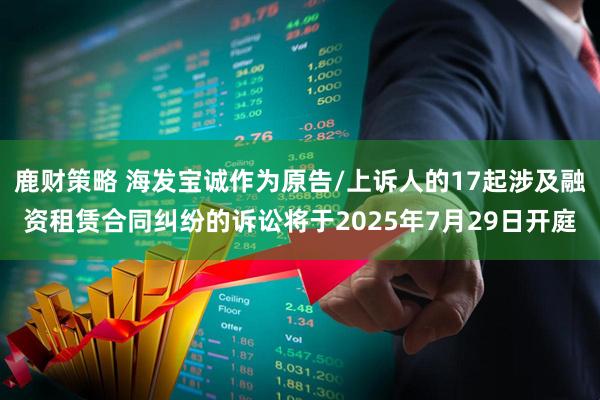鹿财策略 海发宝诚作为原告/上诉人的17起涉及融资租赁合同纠纷的诉讼将于2025年7月29日开庭
