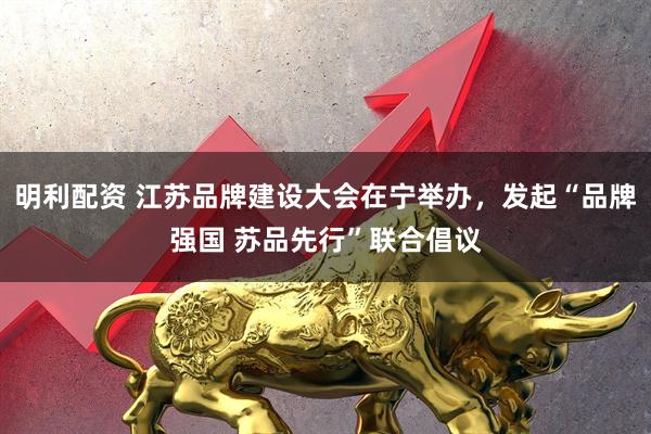 明利配资 江苏品牌建设大会在宁举办，发起“品牌强国 苏品先行”联合倡议