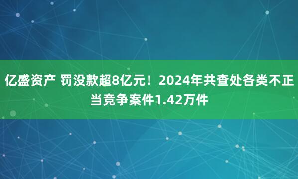 亿盛资产 罚没款超8亿元！2024年共查处各类不正当竞争案件1.42万件