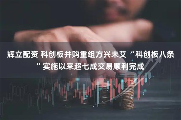辉立配资 科创板并购重组方兴未艾 “科创板八条”实施以来超七成交易顺利完成