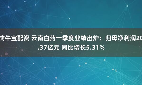 擒牛宝配资 云南白药一季度业绩出炉：归母净利润20.37亿元 同比增长5.31%